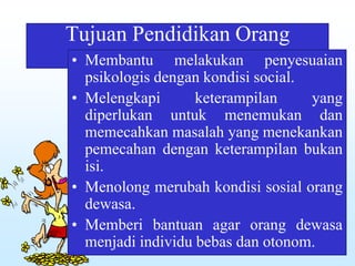 Tujuan Pendidikan Orang
Dewasa• Membantu melakukan penyesuaian
psikologis dengan kondisi social.
• Melengkapi keterampilan yang
diperlukan untuk menemukan dan
memecahkan masalah yang menekankan
pemecahan dengan keterampilan bukan
isi.
• Menolong merubah kondisi sosial orang
dewasa.
• Memberi bantuan agar orang dewasa
menjadi individu bebas dan otonom.
 
