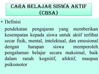 Cara Belajar Siswa Aktif
(CBSA)
• Definisi
pendekatan pengajaran yang memberikan
kesempatan kepada siswa untuk aktif terlibat
secar fisik, mental, intelektual, dan emosional
dengan harapan siswa memperoleh
pengalaman belajar secara maksimal, baik
dalam ranah kognitif, afektif, maupun
psikomotor
 