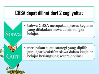 CBSA dapat dilihat dari 2 segi yaitu :
Siswa
• bahwa CBSA merupakan proses kegiatan
yang dilakukan siswa dalam rangka
belajar.
Guru
• merupakan suatu strategi yang dipilih
guru agar keaktifan siswa dalam kegiatan
belajar berlangsung secara optimal
 
