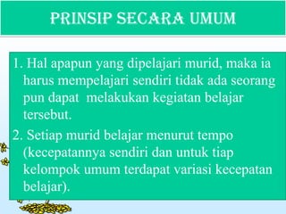 Prinsip Secara Umum
1. Hal apapun yang dipelajari murid, maka ia
harus mempelajari sendiri tidak ada seorang
pun dapat melakukan kegiatan belajar
tersebut.
2. Setiap murid belajar menurut tempo
(kecepatannya sendiri dan untuk tiap
kelompok umum terdapat variasi kecepatan
belajar).
 