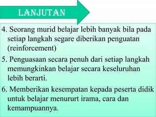 4. Seorang murid belajar lebih banyak bila pada
setiap langkah segare diberikan penguatan
(reinforcement)
5. Penguasaan secara penuh dari setiap langkah
memungkinkan belajar secara keseluruhan
lebih berarti.
6. Memberikan kesempatan kepada peserta didik
untuk belajar menururt irama, cara dan
kemampuannya.
Lanjutan
 