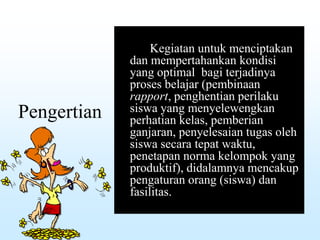 Pengertian
Kegiatan untuk menciptakan
dan mempertahankan kondisi
yang optimal bagi terjadinya
proses belajar (pembinaan
rapport, penghentian perilaku
siswa yang menyelewengkan
perhatian kelas, pemberian
ganjaran, penyelesaian tugas oleh
siswa secara tepat waktu,
penetapan norma kelompok yang
produktif), didalamnya mencakup
pengaturan orang (siswa) dan
fasilitas.
 