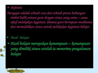 • Defenisi
Mengajar adalah sebuah cara dan sebuah proses hubungan
timbal balik antara guru dengan siswa yang sama – sama
aktif melakukan kegiatan, dimana guru bertujuan membantu
dan memudahkan siswa untuk melakukan kegiatan belajar
 Hasil Belajar
• Hasil belajar merupakan kemampuan – kemampuan
yang dimiliki siswa setelah ia menerima pengalaman
belajar
 