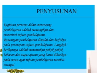 PENYUSUNAN
Kegiatan pertama dalam merancang
pembelajaran adalah menetapkan dan
memerinci tujuan pembelajaran.
Rancangan pembelajaran dimulai dan berfokus
pada penetapan tujuan pembelajaran. Langkah
berikutnya adalah menentukan pokok-pokok
bahasan dan tugas ajaran yang harus diberikan
pada siswa agar tujuan pembelajaran tersebut
tercapai
 