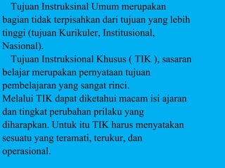 Tujuan Instruksinal Umum merupakan
bagian tidak terpisahkan dari tujuan yang lebih
tinggi (tujuan Kurikuler, Institusional,
Nasional).
Tujuan Instruksional Khusus ( TIK ), sasaran
belajar merupakan pernyataan tujuan
pembelajaran yang sangat rinci.
Melalui TIK dapat diketahui macam isi ajaran
dan tingkat perubahan prilaku yang
diharapkan. Untuk itu TIK harus menyatakan
sesuatu yang teramati, terukur, dan
operasional.
 