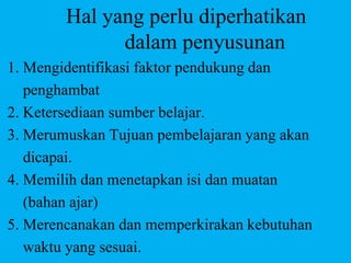 Hal yang perlu diperhatikan
dalam penyusunan
1. Mengidentifikasi faktor pendukung dan
penghambat
2. Ketersediaan sumber belajar.
3. Merumuskan Tujuan pembelajaran yang akan
dicapai.
4. Memilih dan menetapkan isi dan muatan
(bahan ajar)
5. Merencanakan dan memperkirakan kebutuhan
waktu yang sesuai.
 