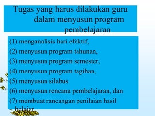 Tugas yang harus dilakukan guru
dalam menyusun program
pembelajaran
(1) menganalisis hari efektif,
(2) menyusun program tahunan,
(3) menyusun program semester,
(4) menyusun program tagihan,
(5) menyusun silabus
(6) menyusun rencana pembelajaran, dan
(7) membuat rancangan penilaian hasil
belajar
 