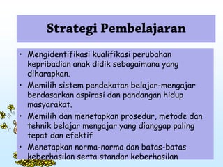 • Mengidentifikasi kualifikasi perubahan
kepribadian anak didik sebagaimana yang
diharapkan.
• Memilih sistem pendekatan belajar-mengajar
berdasarkan aspirasi dan pandangan hidup
masyarakat.
• Memilih dan menetapkan prosedur, metode dan
tehnik belajar mengajar yang dianggap paling
tepat dan efektif
• Menetapkan norma-norma dan batas-batas
keberhasilan serta standar keberhasilan
 