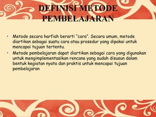 DEFINISI METODE
PEMBELAJARAN
• Metode secara harfiah berarti “cara”. Secara umum, metode
diartikan sebagai suatu cara atau prosedur yang dipakai untuk
mencapai tujuan tertentu.
• Metode pembelajaran dapat diartikan sebagai cara yang digunakan
untuk mengimplementasikan rencana yang sudah disusun dalam
bentuk kegiatan nyata dan praktis untuk mencapai tujuan
pembelajaran
 