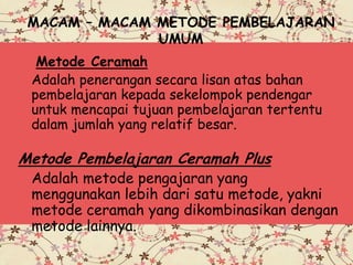MACAM – MACAM METODE PEMBELAJARAN
UMUM
Metode Ceramah
Adalah penerangan secara lisan atas bahan
pembelajaran kepada sekelompok pendengar
untuk mencapai tujuan pembelajaran tertentu
dalam jumlah yang relatif besar.
Metode Pembelajaran Ceramah Plus
Adalah metode pengajaran yang
menggunakan lebih dari satu metode, yakni
metode ceramah yang dikombinasikan dengan
metode lainnya.
 