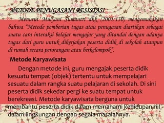 METODE PENUGASAN ( RESISTASI
Menurut Mulyani Sumantri dkk (2001:130) mengemukakan
bahwa “Metode pemberian tugas atau penugasan diartikan sebagai
suatu cara interaksi belajar mengajar yang ditandai dengan adanya
tugas dari guru untuk dikerjakan peserta didik di sekolah ataupun
di rumah secara perorangan atau berkelompok”.
Metode Karyawisata
Dengan metode ini, guru mengajak peserta didik
kesuatu tempat (objek) tertentu untuk mempelajari
sesuatu dalam rangka suatu pelajaran di sekolah. Di sini
peserta didik sekedar pergi ke suatu tempat untuk
berekreasi. Metode karyawisata berguna untuk
membantu peserta didik dalam memahami kehidupan riil
dalam lingkungan dengan segala masalahnya.
 