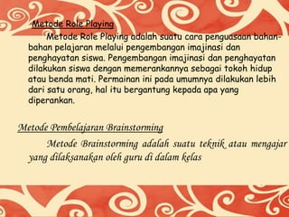 Metode Role Playing
Metode Role Playing adalah suatu cara penguasaan bahan-
bahan pelajaran melalui pengembangan imajinasi dan
penghayatan siswa. Pengembangan imajinasi dan penghayatan
dilakukan siswa dengan memerankannya sebagai tokoh hidup
atau benda mati. Permainan ini pada umumnya dilakukan lebih
dari satu orang, hal itu bergantung kepada apa yang
diperankan.
Metode Pembelajaran Brainstorming
Metode Brainstorming adalah suatu teknik atau mengajar
yang dilaksanakan oleh guru di dalam kelas
 