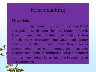 Microteaching
Pengertian :
Pengajaran mikro (micro-teaching)
merupakan salah satu bentuk model praktek
kependidikan atau pelatihan mengajar. Dalam
konteks yang sebenarnya, mengajar mengandung
banyak tindakan, baik mencakup teknis
penyampaian materi, penggunaan metode,
penggunaan media, membimbing belajar, memberi
motivasi, mengelola kelas, memberikan penilaian
dan seterusnya.
 
