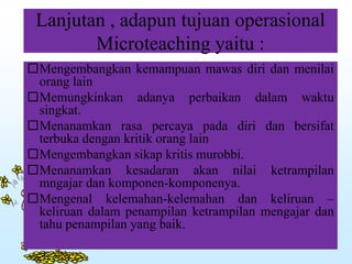 Lanjutan , adapun tujuan operasional
Microteaching yaitu :
Mengembangkan kemampuan mawas diri dan menilai
orang lain
Memungkinkan adanya perbaikan dalam waktu
singkat.
Menanamkan rasa percaya pada diri dan bersifat
terbuka dengan kritik orang lain
Mengembangkan sikap kritis murobbi.
Menanamkan kesadaran akan nilai ketrampilan
mngajar dan komponen-komponenya.
Mengenal kelemahan-kelemahan dan keliruan –
keliruan dalam penampilan ketrampilan mengajar dan
tahu penampilan yang baik.
 