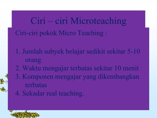 Ciri – ciri Microteaching
Ciri-ciri pokok Micro Teaching :
1. Jumlah subyek belajar sedikit sekitar 5-10
orang
2. Waktu mengajar terbatas sekitar 10 menit
3. Komponen mengajar yang dikembangkan
terbatas
4. Sekadar real teaching.
 