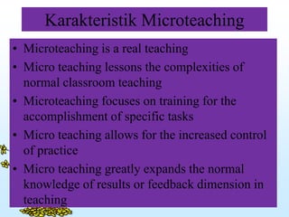 Karakteristik Microteaching
• Microteaching is a real teaching
• Micro teaching lessons the complexities of
normal classroom teaching
• Microteaching focuses on training for the
accomplishment of specific tasks
• Micro teaching allows for the increased control
of practice
• Micro teaching greatly expands the normal
knowledge of results or feedback dimension in
teaching
 