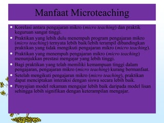Manfaat Microteaching
 Korelasi antara pengajaran mikro (micro teaching) dan praktik
keguruan sangat tinggi.
 Praktikan yang lebih dulu menempuh program pengajaran mikro
(micro teaching) ternyata lebih baik/lebih terampil dibandingkan
praktikan yang tidak mengikuti pengajaran mikro (micro teaching).
 Praktikan yang menempuh pengajaran mikro (micro teaching)
menunjukkan prestasi mengajar yang lebih tinggi.
 Bagi praktikan yang telah memiliki kemampuan tinggi dalam
pengajaran, pengajaran mikro (micro teaching) kurang bermanfaat.
 Setelah mengikuti pengajaran mikro (micro teaching), praktikan
dapat menciptakan interaksi dengan siswa secara lebih baik.
 Penyajian model rekaman mengajar lebih baik daripada model lisan
sehingga lebih signifikan dengan keterampilan mengajar.
 