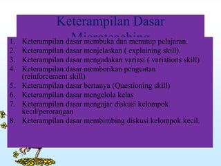 Keterampilan Dasar
Microteaching1. Keterampilan dasar membuka dan menutup pelajaran.
2. Keterampilan dasar menjelaskan ( explaining skill).
3. Keterampilan dasar mengadakan variasi ( variations skill)
4. Keterampilan dasar memberikan penguatan
(reinforcement skill)
5. Keterampilan dasar bertanya (Questioning skill)
6. Keterampilan dasar mengelola kelas
7. Keterampilan dasar mengajar diskusi kelompok
kecil/perorangan
8. Keterampilan dasar membimbing diskusi kelompok kecil.
 