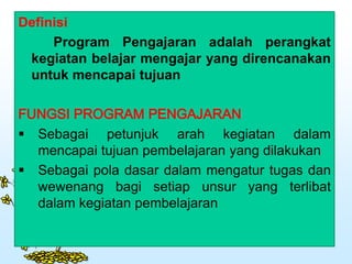 Definisi
Program Pengajaran adalah perangkat
kegiatan belajar mengajar yang direncanakan
untuk mencapai tujuan
FUNGSI PROGRAM PENGAJARAN
 Sebagai petunjuk arah kegiatan dalam
mencapai tujuan pembelajaran yang dilakukan
 Sebagai pola dasar dalam mengatur tugas dan
wewenang bagi setiap unsur yang terlibat
dalam kegiatan pembelajaran
 