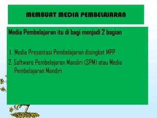 MEMBUAT MEDIA PEMBELAJARAN
Media Pembelajaran itu di bagi menjadi 2 bagian
1. Media Presentasi Pembelajaran disingkat MPP
2. Software Pembelajaran Mandiri (SPM) atau Media
Pembelajaran Mandiri
.
 