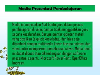 Media Presentasi Pembelajaran
Media ini merupakan Alat bantu guru dalam proses
pembelajaran di kelas namun tidak menggantikan guru
secara keseluruhan. Berupa pointer-pointer materi
yang disajikan (explicit knowledge) dan bisa saja
ditambahi dengan multimedia linear berupa animasi dan
video untuk memperkuat pemahaman siswa. Media Jenis
ini dapat dibuat atau dikembangkan dengan software
presentasi seperti:, Microsoft PowerPoint, OpenOffice
Impress
 