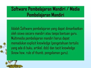 Software Pembelajaran Mandiri / Media
Pembelajaran Mandiri
Adalah Software pembelajaran yang dapat dimanfaatkan
oleh siswa secara mandiri atau tanpa bantuan guru.
Multimedia pembelajaran mandiri harus dapat
memadukan explicit knowledge (pengetahuan tertulis
yang ada di buku, artikel, dsb) dan tacit knowledge
(know how, rule of thumb, pengalaman guru).
 