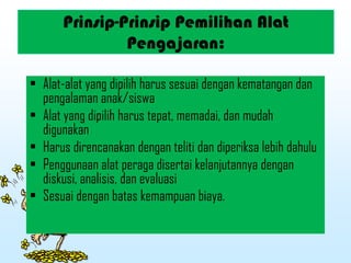Prinsip-Prinsip Pemilihan Alat
Pengajaran:
• Alat-alat yang dipilih harus sesuai dengan kematangan dan
pengalaman anak/siswa
• Alat yang dipilih harus tepat, memadai, dan mudah
digunakan
• Harus direncanakan dengan teliti dan diperiksa lebih dahulu
• Penggunaan alat peraga disertai kelanjutannya dengan
diskusi, analisis, dan evaluasi
• Sesuai dengan batas kemampuan biaya.
 