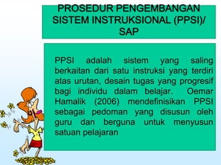 PROSEDUR PENGEMBANGAN
SISTEM INSTRUKSIONAL (PPSI)/
SAP
PPSI adalah sistem yang saling
berkaitan dari satu instruksi yang terdiri
atas urutan, desain tugas yang progresif
bagi individu dalam belajar. Oemar
Hamalik (2006) mendefinisikan PPSI
sebagai pedoman yang disusun oleh
guru dan berguna untuk menyusun
satuan pelajaran
 