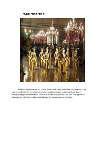 TARI TOR TOR 
Properti yang di gunakanpada tari tor tor termasuk sangat sederhana. Pria dan wanita yang 
ingin menarikan tari tor tor cukup mengenakan baju biasa yang dikenakan saat pesta. Baju ini 
dilengkapi dengan aksesoris berupa tenunan khas batak yang bernama Ulos. Ulos yang digunakan 
ada dua jenis, yakni ulos yang berupa ikat kepala dan ulos yang berupa selendang. 
 
