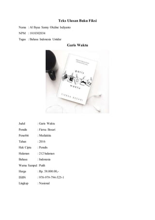 Teks Ulasan Buku Fiksi
Nama : Al Ihyaa Sanny Okdine Isdiyanto
NPM : 1810302034
Tugas : Bahasa Indonesia Untidar
Garis Waktu
Judul : Garis Waktu
Penulis : Fiersa Besari
Penerbit : Mediakita
Tahun : 2016
Hak Cipta : Penulis
Halaman : 212 halaman
Bahasa : Indonesia
Warna Sampul : Putih
Harga : Rp. 58.000.00,-
ISBN : 978-979-794-525-1
Lingkup : Nasional
 