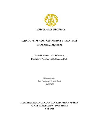 UNIVERSITAS INDONESIA
PARADOKS PERKOTAAN AKIBAT URBANISASI
(SLUM AREA JAKARTA)
TUGAS MAKALAH PENDEK
Pengajar : Prof. Susiyati B. Hirawan, Ph.D
Disusun Oleh :
Rani Nurhaerati Riyanto Putri
1706087470
MAGISTER PERENCANAAN DAN KEBIJAKAN PUBLIK
FAKULTAS EKONOMI DAN BISNIS
MEI 2018
 