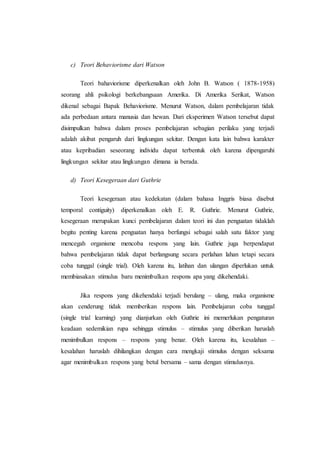 c) Teori Behaviorisme dari Watson
Teori bahaviorisme diperkenalkan oleh John B. Watson ( 1878-1958)
seorang ahli psikologi berkebangsaan Amerika. Di Amerika Serikat, Watson
dikenal sebagai Bapak Behaviorisme. Menurut Watson, dalam pembelajaran tidak
ada perbedaan antara manusia dan hewan. Dari eksperimen Watson tersebut dapat
disimpulkan bahwa dalam proses pembelajaran sebagian perilaku yang terjadi
adalah akibat pengaruh dari lingkungan sekitar. Dengan kata lain bahwa karakter
atau kepribadian seseorang individu dapat terbentuk oleh karena dipengaruhi
lingkungan sekitar atau lingkungan dimana ia berada.
d) Teori Kesegeraan dari Guthrie
Teori kesegeraan atau kedekatan (dalam bahasa Inggris biasa disebut
temporal contiguity) diperkenalkan oleh E. R. Guthrie. Menurut Guthrie,
kesegeraan merupakan kunci pembelajaran dalam teori ini dan penguatan tidaklah
begitu penting karena penguatan hanya berfungsi sebagai salah satu faktor yang
mencegah organisme mencoba respons yang lain. Guthrie juga berpendapat
bahwa pembelajaran tidak dapat berlangsung secara perlahan lahan tetapi secara
coba tunggal (single trial). Oleh karena itu, latihan dan ulangan diperlukan untuk
membiasakan stimulus baru menimbulkan respons apa yang dikehendaki.
Jika respons yang dikehendaki terjadi berulang – ulang, maka organisme
akan cenderung tidak memberikan respons lain. Pembelajaran coba tunggal
(single trial learning) yang dianjurkan oleh Guthrie ini memerlukan pengaturan
keadaan sedemikian rupa sehingga stimulus – stimulus yang diberikan haruslah
menimbulkan respons – respons yang benar. Oleh karena itu, kesalahan –
kesalahan haruslah dihilangkan dengan cara mengkaji stimulus dengan seksama
agar menimbulkan respons yang betul bersama – sama dengan stimulusnya.
 