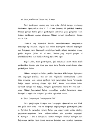 e) Teori pembiasaan Operan dari Skinner
Teori pembiasaan operan atau yang sering disebut dengan pembiasaan
instrumental diperkenalkan oleh B. F. Skinner (seorang ahli psikologi Amerika).
Skinner percaya bahwa proses pembelajaran didasarkan pada penguatan. Teori
tentang pembiasaan operan dijelaskan Skinner melalui percobaannya dengan
seekor tikus.
Perilaku yang dibiasakan bersifat operan/instrumental menyebabkan
munculnya biji makanan. Tingkah laku operan berpengaruh terhadap lingkungan,
dan lingkungan yang dipengaruhi memberikan hadiah sebagai penguatan kepada
pelaku kegiatan (dalam hal ini tikus). Hadiah yang menjadi penguat ini
meyebabkan tikus akan menekan batang besi ketika lapar.
Bagi Skinner, dalam pembelajaran, guru merupakan arsitek utama dalam
pembentukan tingkah laku siswa agar siswa dapat bertutur sesuai dengan tujuan
pembelajaran bahasa.
Skinner memaparkan bahwa perilaku berbahasa lebih banyak dipengaruhi
oleh rangsangan (stimulus) dari luar serta pengukuhan (reinforcement). Skinner
tidak menerima akan adanya pendapat yang menyebutkan bahwa “kepandaian
belajar bahasa seseorang dibawa sejak lahir”, karena pembelajaran bahasa
diperoleh sebagai hasil belajar. Mengenai pemerolehan bahasa Ibu oleh anak –
anak, Skinner berpendapat bahwa pemerolehan tersebut berlangsung secara
berangsur – angsur dan mengikuti peristiwa – peristiwa tertentu.
f) Teori Pengurangan Dorongan dari Hull
Teori pengurangan dorongan atau ketegangan diperkenalkan oleh Clark
Hull pada tahun 1952. Teori ini mempunyai empat peringkat pembelajaran, yaitu:
a. Peringkat 1, merupakan variabel bebas yang dapat berdiri sendiri, misalnya
pengalaman-pengalaman lama, ganjaran-ganjaran, dan sejumlah rangsangan.
b. Peringkat 2 dan 3 merupakan variabel penengah, misalnya dorongan atau
ketegangan, motivasi yang berupa ganjaran, kekuatan yang mengikat rangsangan
 