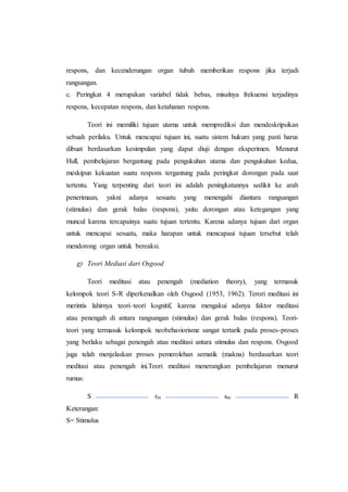 respons, dan kecenderungan organ tubuh memberikan respons jika terjadi
rangsangan.
c. Peringkat 4 merupakan variabel tidak bebas, misalnya frekuensi terjadinya
respons, kecepatan respons, dan ketahanan respons.
Teori ini memiliki tujuan utama untuk memprediksi dan mendeskripsikan
sebuah perilaku. Untuk mencapai tujuan ini, suatu sistem hukum yang pasti harus
dibuat berdasarkan kesimpulan yang dapat diuji dengan eksperimen. Menurut
Hull, pembelajaran bergantung pada pengukuhan utama dan pengukuhan kedua,
meskipun kekuatan suatu respons tergantung pada peringkat dorongan pada saat
tertentu. Yang terpenting dari teori ini adalah peningkatannya sedikit ke arah
penerimaan, yakni adanya sesuatu yang menengahi diantara rangsangan
(stimulus) dan gerak balas (respons), yaitu dorongan atau ketegangan yang
muncul karena tercapainya suatu tujuan tertentu. Karena adanya tujuan dari organ
untuk mencapai sesuatu, maka harapan untuk mencapaui tujuan tersebut telah
mendorong organ untuk bereaksi.
g) Teori Mediasi dari Osgood
Teori meditasi atau penengah (mediation theory), yang termasuk
kelompok teori S-R diperkenalkan oleh Osgood (1953, 1962). Terori meditasi ini
merintis lahirnya teori–teori kognitif, karena mengakui adanya faktor meditasi
atau penengah di antara rangsangan (stimulus) dan gerak balas (respons). Teori-
teori yang termasuk kelompok neobehaviorisme sangat tertarik pada proses-proses
yang berlaku sebagai penengah atau meditasi antara stimulus dan respons. Osgood
juga telah menjelaskan proses pemerolehan sematik (makna) berdasarkan teori
meditasi atau penengah ini.Teori meditasi menerangkan pembelajaran menurut
rumus:
S rm sm R
Keterangan:
S= Stimulus
 
