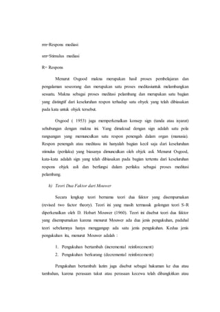 rm=Respons mediasi
sm=Stimulus mediasi
R= Respons
Menurut Osgood makna merupakan hasil proses pembelajaran dan
pengalaman seseorang dan merupakan satu proses meditasiuntuk melambangkan
sesuatu. Makna sebagai proses meditasi pelambang dan merupakan satu bagian
yang distingtif dari keseluruhan respon terhadap satu obyek yang telah dibiasakan
pada kata untuk objek tersebut.
Osgood ( 1953) juga memperkenalkan konsep sign (tanda atau isyarat)
sehubungan dengan makna ini. Yang dimaksud dengan sign adalah satu pola
rangsangan yang memunculkan satu respon penengah dalam organ (manusia).
Respon penengah atau meditasu ini hanyalah bagian kecil saja dari keseluruhan
stimulus (perilaku) yang biasanya dimunculkan oleh objek asli. Menurut Osgood,
kata-kata adalah sign yang telah dibiasakan pada bagian tertentu dari keseluruhan
respons objek asli dan berfungsi dalam perilaku sebagai proses meditasi
pelambang.
h) Teori Dua Faktor dari Mouwer
Secara lengkap teori bernama teori dua faktor yang disempurnakan
(revised two factor theory). Teori ini yang masih termasuk golongan teori S-R
diperkenalkan oleh D. Hobart Mouwer (1960). Teori ini disebut teori dua faktor
yang disempurnakan karena menurut Mouwer ada dua jenis pengukuhan, padahal
teori sebelumnya hanya menggangap ada satu jenis pengukuhan. Kedua jenis
pengukuhan itu, menurut Mouwer adalah :
1. Pengukuhan bertambah (incremental reinforcement)
2. Pengukuhan berkurang (decremental reinforcement)
Pengukuhan bertambah lazim juga disebut sebagai hukuman ke dua atau
tambahan, karena perasaan takut atau perasaan kecewa telah dibangkitkan atau
 