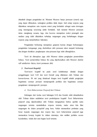 ditambah dengan pengukuhan ini. Menurut Mouwer hanya perasaan (emosi) saja
yang dapat dibiasakan, sedangkan perilaku tidak dapat. Jadi setiap respons yang
dilazimkan merupakan satu respons emosi yang bertindak sebagai suatu dorongan
yang merangsang seseorang untuk bertindak. Jadi menurut Mouwer perasaan
takut, mengharap sesuatu, lega, dan kecewa merupakan reaksi penengah atau
mediasi yang telah dilazimkan terhadap rangsangan yang berhubungan dengan
respons yang menyebabkan hukuman.
Pengukuhan berkurang merupakan ganjaran karena dengan berkurangnya
pengukuhan keteganagn yang disebabkan oleh perasaan takut menjadi berkurang
dan dengan demikian pengharapan atau perasaan lega telah dibangkitkan.
Teori ini diterapkan juga oleh Mouwer dalam pengkajian pemerolehan
bahasa. Teori pemerolehan bahasa ibu yang diperkenalkan oleh Mouwer disebut
self satisfaction theory (teori pemuasan diri).
2. Teori-teori Kognitif
Teori-teori kognitif ini pada awal kelahirannya dimulai dengan
penggabungan teori S-R dan teori Gestalt yang dilakukan oleh Tolman dan
kawan-kawan. Di sini yang dimaksud dengan teori kognitif adalah pengkajian
bagaimana caranya persepsi mempengaruhi perilaku dan bagaimana caranya
pengalaman mempengaruhi persepsi.
A. Teori Behaviorisme Purposif dari Tolman
Gabungan dari kedua teori hubungan S-R dan Gestalt, telah dimanfaatkan
oleh Tolman dalam melahirkan teori pembelajaran kognitif. Teori Behaviorisme
purposif yang diperkenalkan oleh Tolman mengajarkan bahwa apabila suatu
rangsangan tertentu menimbulkan respons tertentu, maka akan kita lihat
rangsangan itu dalam perspektif yang baru. Selain memusatkan perhatian yang
besar kepada rangsangan dan respon luar, teori behaviorisme purposif juga
memasukan konsep kognisi ke dalam sistemnya, dan melihat perilaku secara
keseluruhan, todak dari satu bagian kecil tertentu.
 
