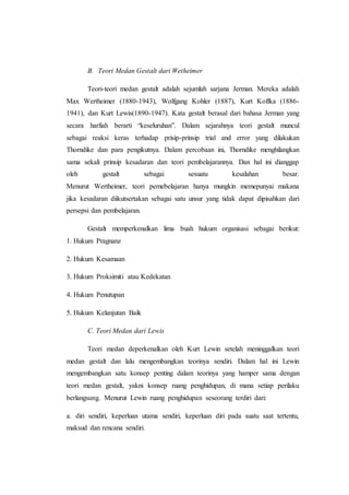 B. Teori Medan Gestalt dari Wetheimer
Teori-teori medan gestalt adalah sejumlah sarjana Jerman. Mereka adalah
Max Wertheimer (1880-1943), Wolfgang Kohler (1887), Kurt Koffka (1886-
1941), dan Kurt Lewis(1890-1947). Kata gestalt berasal dari bahasa Jerman yang
secara harfiah berarti “keseluruhan”. Dalam sejarahnya teori gestalt muncul
sebagai reaksi keras terhadap prisip-prinsip trial and error yang dilakukan
Thorndike dan para pengikutnya. Dalam percobaan ini, Thorndike menghilangkan
sama sekali prinsip kesadaran dan teori pembelajarannya. Dan hal ini dianggap
oleh gestalt sebagai sesuatu kesalahan besar.
Menurut Wertheimer, teori pemebelajaran hanya mungkin memepunyai makana
jika kesadaran diikutsertakan sebagai satu unsur yang tidak dapat dipisahkan dari
persepsi dan pembelajaran.
Gestalt memperkenalkan lima buah hukum organisasi sebagai berikut:
1. Hukum Pragnanz
2. Hukum Kesamaan
3. Hukum Proksimiti atau Kedekatan
4. Hukum Penutupan
5. Hukum Kelanjutan Baik
C. Teori Medan dari Lewis
Teori medan deperkenalkan oleh Kurt Lewin setelah meninggalkan teori
medan gestalt dan lalu mengembangkan teorinya sendiri. Dalam hal ini Lewin
mengembangkan satu konsep penting dalam teorinya yang hamper sama dengan
teori medan gestalt, yakni konsep ruang penghidupan, di mana setiap perilaku
berlangsung. Menurut Lewin ruang penghidupan seseorang terdiri dari:
a. diri sendiri, keperluan utama sendiri, keperluan diri pada suatu saat tertentu,
maksud dan rencana sendiri.
 