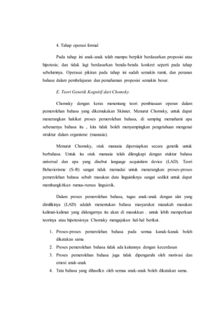4. Tahap operasi formal
Pada tahap ini anak-anak telah mampu berpikir berdasarkan proposisi atau
hipotesis; dan tidak lagi berdasarkan benda-benda konkret seperti pada tahap
sebelumnya. Operasai pikiran pada tahap ini sudah semakin rumit, dan peranan
bahasa dalam pembelajaran dan pemahaman proposisi semakin besar.
E. Teori Genetik Kognitif dari Chomsky
Chomsky dengan keras menentang teori pembiasaan operan dalam
pemerolehan bahasa yang dikemukakan Skinner. Menurut Chomsky, untuk dapat
menerangkan hakikat proses pemerolehan bahasa, di samping memahami apa
sebenarnya bahasa itu , kita tidak boleh menyampingkan pengetahuan mengenai
struktur dalam organisme (manusia).
Menurut Chomsky, otak manusia dipersiapkan secara genetik untuk
berbahasa. Untuk itu otak manusia telah dilengkapi dengan stuktur bahasa
universal dan apa yang disebut language acquisition device (LAD). Teori
Behaviorisme (S-R) sangat tidak memadai untuk menerangkan proses-proses
pemerolehan bahasa sebab masukan data linguistiknya sangat sedikit untuk dapat
membangkitkan rumus-rumus linguistik.
Dalam proses pemerolehan bahasa, tugas anak-anak dengan alat yang
dimilikinya (LAD) adalah menentukan bahasa masyarakat manakah masukan
kalimat-kalimat yang didengarnya itu akan di masukkan . untuk lebih memperkuat
teorinya atau hipotesisnya Chomsky mengajukan hal-hal berikut.
1. Proses-proses pemerolehan bahasa pada semua kanak-kanak boleh
dikatakan sama
2. Proses pemerolehan bahasa tidak ada kaitannya dengan kecerdasan
3. Proses pemerolehan bahasa juga tidak dipengaruhi oleh motivasi dan
emosi anak-anak
4. Tata bahasa yang dihasilkn oleh semua anak-anak boleh dikatakan sama.
 