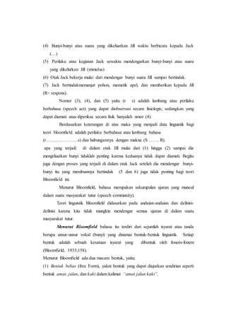 (4) Bunyi-bunyi atau suara yang dikeluarkan Jill waktu berbicara kepada Jack
(…)
(5) Perilaku atau kegiatan Jack sewaktu mendengarkan bunyi-bunyi atau suara
yang dikelurkan Jill (stimulus)
(6) Otak Jack bekerja mulai dari mendengar bunyi suara Jill sampai bertindak.
(7) Jack bertindakmemanjat pohon, memetik apel, dan memberikan kepada Jill
(R= respons).
Nomor (3), (4), dan (5) yaitu (r s) adalah lambang atau perilaku
berbahasa (speech act) yang dapat diobservasi secara fisiologis; sedangkan yang
dapat diamati atau diperiksa secara fisik hanyalah nmor (4).
Berdasarkan keterangan di atas maka yang menjadi data linguistik bagi
teori bloomfield adalah perilaku berbahasa atau lambang bahasa
(r…………………s) dan hubungannya dengan makna (S ……. R).
apa yang terjadi di dalam otak Jill mulai dari (1) hingga (2) sampai dia
mengeluarkan bunyi tidaklah penting karena keduanya tidak dapat diamati. Begitu
juga dengan proses yang terjadi di dalam otak Jack setelah dia mendengar bunyi-
bunyi itu yang membuatnya bertindak (5 dan 6) juga tidak penting bagi teori
Bloomfield ini.
Menurut Bloomfield, bahasa merupakan sekumpulan ujaran yang muncul
dalam suatu masyarakat tutur (speech community).
Teori linguistik Bloomfield didasarkan pada andaian-andaian dan definisi-
definisi karena kita tidak mungkin mendengar semua ujaran di dalam suatu
masyarakat tutur.
Menurut Bloomfield bahasa itu terdiri dari sejumlah isyarat atau tanda
berupa unsur-unsur vokal (bunyi) yang dinamai bentuk-bentuk linguistik. Setiap
bentuk adalah sebuah kesatuan isyarat yang dibentuk oleh fonem-fonem
(Bloomfield, 1933;158).
Menurut Bloomfield ada dua macam bentuk, yaitu;
(1) Bentuk bebas (free Form), yakni bentuk yang dapat diujarkan sendirian seperti
bentuk amat, jalan, dan kaki dalam kalimat “amat jalan kaki”,
 