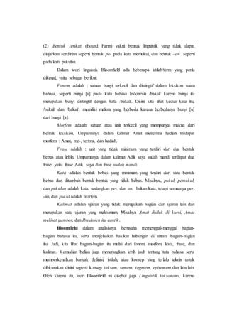 (2) Bentuk terikat (Bound Farm) yakni bentuk linguistik yang tidak dapat
diujarkan sendirian seperti bentuk pe- pada kata memukul, dan bentuk –an seperti
pada kata pukulan.
Dalam teori linguistik Bloomfield ada beberapa istilah/term yang perlu
dikenal, yaitu sebagai berikut:
Fonem adalah : satuan bunyi terkecil dan distingtif dalam leksikon suatu
bahasa, seperti bunyi [u] pada kata bahasa Indonesia /bakul/ karena bunyi itu
merupakan bunyi distingtif dengan kata /bakal/. Disini kita lihat kedua kata itu,
/bakul/ dan /bakal/, memiliki makna yang berbeda karena berbedanya bunyi [u]
dari bunyi [a].
Morfem adalah: satuan atau unit terkecil yang mempunyai makna dari
bentuk leksikon. Umpamanya dalam kalimat Amat menerima hadiah terdapat
morfem : Amat, me-, terima, dan hadiah.
Frase adalah : unit yang tidak minimum yang terdiri dari dua bentuk
bebas atau lebih. Umpamanya dalam kalimat Adik saya sudah mandi terdapat dua
frase, yaitu frase Adik saya dan frase sudah mandi.
Kata adalah bentuk bebas yang minimum yang terdiri dari satu bentuk
bebas dan ditambah bentuk-bentuk yang tidak bebas. Misalnya, pukul, pemukul,
dan pukulan adalah kata, sedangkan pe-, dan an, bukan kata; tetapi semuanya pe-,
-an, dan pukul adalah morfem.
Kalimat adalah ujaran yang tidak merupakan bagian dari ujaran lain dan
merupakan satu ujaran yang maksimum. Misalnya Amat duduk di kursi, Amat
melihat gambar, dan Ibu dosen itu cantik.
Bloomfield dalam analisisnya berusaha memenggal-menggal bagian-
bagian bahasa itu, serta menjelaskan hakikat hubungan di antara bagian-bagian
itu. Jadi, kita lihat bagian-bagian itu mulai dari fonem, morfem, kata, frase, dan
kalimat. Kemudian beliau juga menerangkan lebih jauh tentang tata bahasa serta
memperkenalkan banyak definisi, istilah, atau konsep yang terlalu teknis untuk
dibicarakan disini seperti konsep taksem, semem, tagmem, episemem,dan lain-lain.
Oleh karena itu, teori Bloomfield ini disebut juga Linguistik taksonomi, karena
 