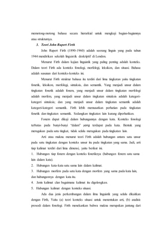 memotong-motong bahasa secara hierarkial untuk mengkaji bagian-bagiannya
atau strukturnya.
3. Teori John Rupert Firth
John Rupert Firth (1890-1960) adalah seorang linguis yang pada tahun
1944 mendirikan sekolah linguistik deskriptif di London.
Menurut Firth dalam kajian linguistik yang paling penting adalah konteks.
Dalam teori Firth ada konteks fonologi, morfologi, leksikon, dan situasi. Bahasa
adalah susunan dari konteks-konteks ini.
Menurut Firth struktur bahasa itu terdiri dari lima tingkatan yaitu tingkatan
fonetik, leksikon, morfologi, sintaksis, dan semantik. Yang menjadi unsur dalam
tingkatan fonetik adalah fonem, yang menjadi unsur dalam tingkatan morfologi
adalah morfem, yang menjadi unsur dalam tingkatan sintaksis adalah kategori-
kategori sintaksis; dan yang menjadi unsur dalam tingkatan semantik adalah
kategori-kategori semantik. Firth lebih memusatkan perhatian pada tingkatan
fonetik dan tingkatan semantik. Sedangkan tingkatan lain kurang diperhatikan.
Fonem dapat dikaji dalam hubungannya dengan kata. Konteks fonologi
terbatas pada bunyi-bunyi “dalam” yang terdapat pada kata. Bentuk yang
meragukan pada satu tingkat, tidak selalu meragukan pada tingkatan lain.
Arti atau makna menurut teori Firth adalah hubungan antara satu unsur
pada satu tingkatan dengan konteks unsur itu pada tingkatan yang sama. Jadi, arti
tiap kalimat terdiri dari lima dimensi, yaitu berikut ini.
1. Hubungan tiap fonem dengan konteks fonetiknya (hubungan fonem satu sama
lain dalam kata).
2. Hubungan kata-kata satu sama lain dalam kalimat.
3. Hubungan morfem pada satu kata dengan morfem yang sama pada kata lain,
dan hubungannya dengan kata itu.
4. Jenis kalimat clan bagaimana kalimat itu digolongkan.
5. Hubungan kalimat dengan konteks situasi.
Ada dua jenis perkembangan dalam ilmu linguistik yang selalu dikaitkan
dengan Firth, Yaitu (a) teori konteks situasi untuk menentukan arti, (b) analisis
prosodi dalam fonologi. Firth menekankan bahwa makna merupakan jantung dari
 