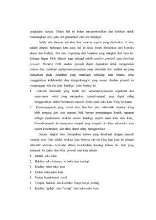 pengkajian bahasa. Dalam hal ini beliau memperkenalkan dua kolokasi untuk
menerangkan arti, yaitu arti gramatikal clan arti fonologis
Salah satu dimensi arti dari lima dimensi seperti yang disebutkan di atas
adalah dimensi hubungan kata-kata; hal ini tidak boleh dipisahkan dari konteks
situasi dan budaya. Arti satu tergantung dari kolokasi yang mungkin dari kata itu.
Sebagai linguis Firth dikenal juga sebagal tokoh analisis prosodi atau fonologi
prosodi. Menurut Firth analisis prosodi dapat digunakan untuk menganalisis
bahasa dan membuat pernyataan-pernyataan yang sistematis dari analisis ini yang
didasarkan pada penelitian yang mendalam terhadap data bahasa serta
menggunakan istilah-istilah dan kategorikategori yang sesuai. Analisis prosodi ini
menganggap ada dua jenis fonologi, yaitu berikut ini.
1. Unit-unit fonematik yang terdiri dari konsonan-konsonan segmental dan
unsur-unsur vokal yang merupakan maujud-maujud yang dapat saling
menggantikan dalam bermacam-macam posisi pada suku kata Yang berlainan.
2. Prosodi-prosodi yang terdiri dari fitur-fitur atau milik-milik struktur Yang
lebih panjang dari satu segmen, baik berupa perpanjangan fonetik, maupun
sebagai pembatasan struktur secara fonologi, seperti suku kata atau kata_
Prosodi-prosodi ini merupakan maujud yang menjadi ciri khas suku-suku kata
secara keseluruhan, dan tidak dapat saling menggantikan.
Secara singkat bisa disimpulkan bahwa yang dimaksud dengan prosodi
menurut teori Firth adalah struktur kata beserta ciri-ciri khas lagu kata itu sebagai
sifat-sifat abstraksi tersendiri dalam keseluruhan fonologi bahasa itu. Jadi, yang
termasuk ke dalam fitur-fitur prosodi satu kata adalah:
1. Jumlah suku kata
2. Hakikat suku katanya: terbuka atau tertutup
3. Kualitas suku-suku kata
4. Urutan suku-suku kata
5. Urutan bunyi-bunyi vocal
6. Tempat, hakikat, dan kuantitas bunyi-bunyi penting
7. Kualitas “gelap” atau “terang” dari suku-suku kata
 