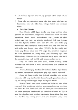 8. Ciri-ciri hakiki lagu suku kata dan juga potongan kalimat tempat kata itu
terdapat
9. Semua sifat yang menyangkut struktur suku kata, urutan suku kata, dan
keharmonisan suku kata dalam kata, potongan kalimat, dan keseluruhan
kalimat.
4. Teori Noam Chomsky
Noam Chomsky adalah linguis Amerika yang dengan teori tata bahasa
generative dan transformasinya dianggap telah membuat satu sejarah baru dalam
psikolinguistik. Dalam sejarah pertumbuhannya, teori Chomsky ini dibagi
menjadi empat fase, yaitu: fase generative transformasi klasik yang bertumpu
pada buku Syntactic Strukture antara tahun 1957-1964, teori standar yang
bertumpu pada buku Aspect of the Theory of Syntac antara tahun 1965-1966, fase
teori standar yang diperluas antara tahun 1967-1972, dan fase sesudah teori
standar yang diperluas antara tahun 1973 sampai kini, seperti teori penguasaan
dan ikatan (government and binding theory) yang berkembang sejak tahun
delapan puluhan. Adanya fase-fase itu karena adalah karena adanya kritik, reaksi,
dan saran dari berbagai pihak dan lebih untuk menyempurnakan teori itu.
Setiap tata bahasa dari suatui bahasa, menurut Chomsky, adalah
merupakan teori dari bahasa itu sendiri; dan tata bahasa harus memenuhi dua
syarat, yaitu:
Pertama, kalimat yang dihasilkan oleh tata bahasa itu harus dapat diterima
oleh pemakai bahasa tersebut, sebagai kalimat yang wajar dan tidak dibuat-buat.
Kedua, tata bahasa tersebut harus berbentuk sedemikian rupa, sehingga
satuan atau istilah yang digunakan tidak berdasarkan pada gejala bahasa tertentu
saja, dan semuanya ini harus sejajar dengan teori linguistic tertentu.
Menurut Chomsky untuk dapat menyusun tata bahasa dari suatu bahasa
yang masih hidup haruslah ada suatu teori umum mengenai apa yang membentuk
tata bahasa itu. Teori umum adalah satu teori ilmiah yang disusun berdasarkan
satu korpus ujaran yang dihasilkan oleh para bahasawan asli bahasa itu. Teori ini
harus bisa digunakan untuk memahami menerangkan kalimat-kalimat baru yang
bisa dihasilkan oleh seorang penutur pada satu kesempatan yang sesuai.
 