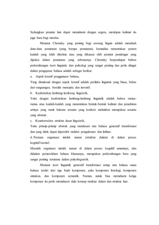 Sedangkan penutur lain dapat memahami dengan segera, meskipun kalimat itu
juga baru bagi mereka.
Menurut Chomsky yang penting bagi seorang linguis adalah menelaah
data-data penuturan (yang berupa penuturan), kemudian menentukan system
kaidah yang telah diterima atau yang dikuasai oleh penutur pendengar yang
dipakai dalam penuturan yang sebenarnya. Chomsky berpendapat bahwa
perkembangan teori linguistic dan psikologi yang sangat penting dan perlu diingat
dalam pengajaran bahasa adalah sebagai berikut.
a. Aspek kreatif penggunaan bahasa,
Yang dimaksud dengan aspek kreatif adalah perilaku linguistic yang biasa, bebas
dari rangsangan, bersifat mencipta dan inovatif.
b. Keabstrakan lambang-lambang linguistik,
Yaitu dengan keabstrakan lambang-lambang linguistik adalah bahwa rumus-
rumus atau kaidah-kaidah yang menentukan bentuk-bentuk kalimat dan penafsiran
artinya yang rumit bukann sesuatu yang konkret melainkan merupakan sesuatu
yang abstrak.
c. Keuniversalan struktur dasar linguistik,
Yaitu prinsip-prinsip abstrak yang mendasari tata bahasa generatif transformasi
dan yang tidak dapat diperoleh melalui pengalaman dan latihan.
d. Peranan organisasi intelek nurani (struktur dalam) di dalam proses
kognitif/mental.
Masalah organisasi intelek nurani di dalam proses kognitif umumnya, dan
didalam pemerolehan bahasa khususnya, merupakan perkembangan baru yang
sangat penting terutama dalam psikolinguistik.
Menurut teori linguistik generatif transformasi setiap tata bahasa suatu
bahasa terdiri dari tiga buah komponen, yaitu komponen fonologi, komponen
sintaksis, dan komponen semantik. Namun, untuk bisa memahami ketiga
komponen itu perlu memahami dulu konsep struktur dalam dan struktur luar.
 