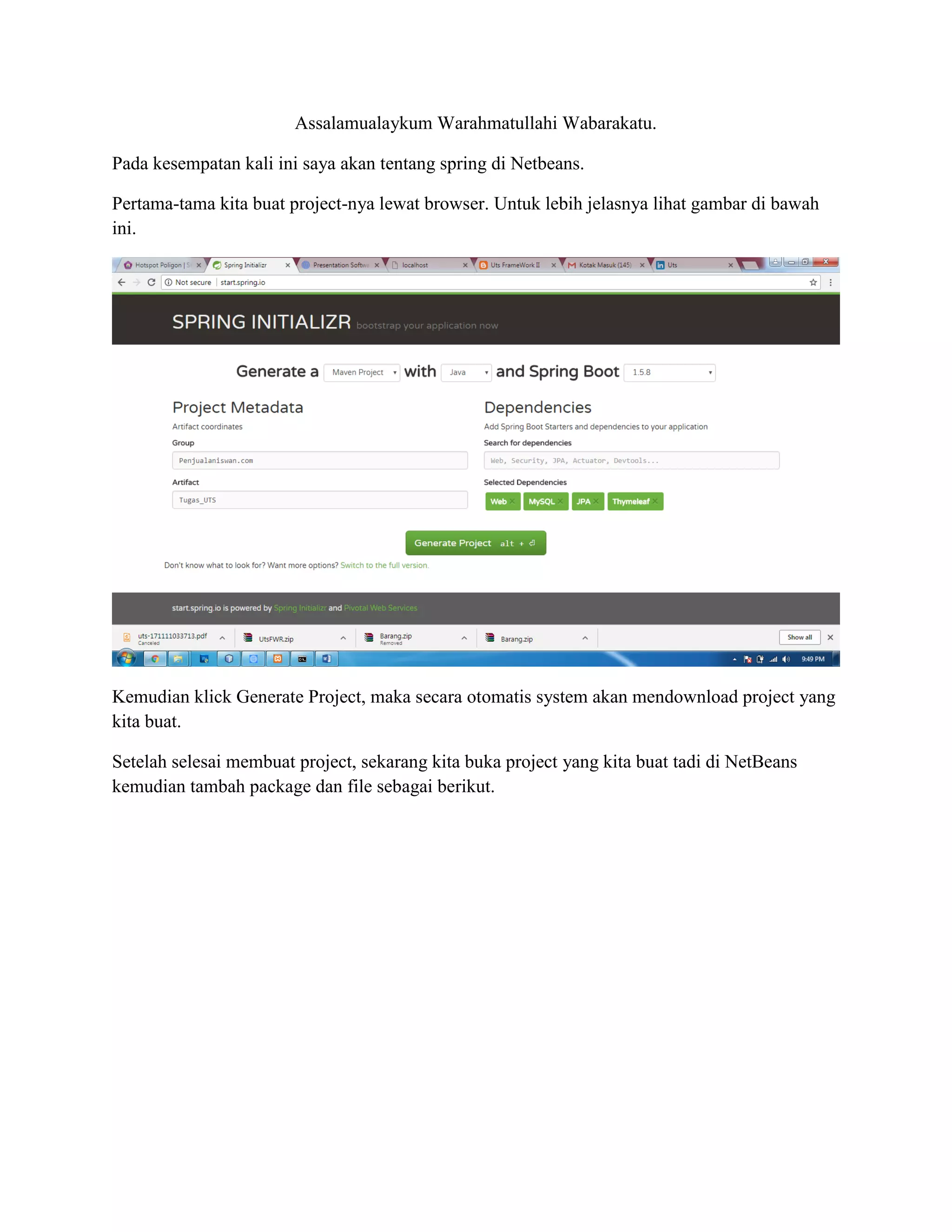 Assalamualaykum Warahmatullahi Wabarakatu.
Pada kesempatan kali ini saya akan tentang spring di Netbeans.
Pertama-tama kita buat project-nya lewat browser. Untuk lebih jelasnya lihat gambar di bawah
ini.
Kemudian klick Generate Project, maka secara otomatis system akan mendownload project yang
kita buat.
Setelah selesai membuat project, sekarang kita buka project yang kita buat tadi di NetBeans
kemudian tambah package dan file sebagai berikut.
 