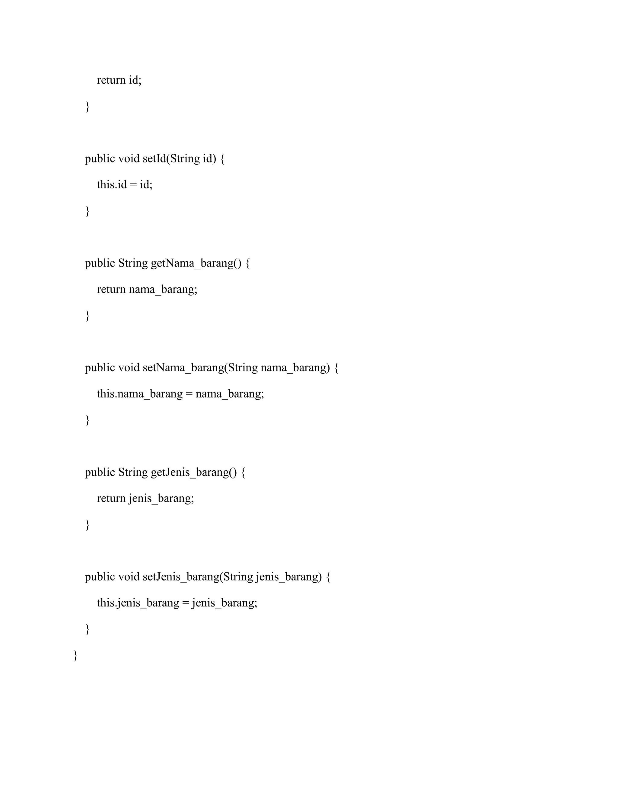 return id;
}
public void setId(String id) {
this.id = id;
}
public String getNama_barang() {
return nama_barang;
}
public void setNama_barang(String nama_barang) {
this.nama_barang = nama_barang;
}
public String getJenis_barang() {
return jenis_barang;
}
public void setJenis_barang(String jenis_barang) {
this.jenis_barang = jenis_barang;
}
}
 
