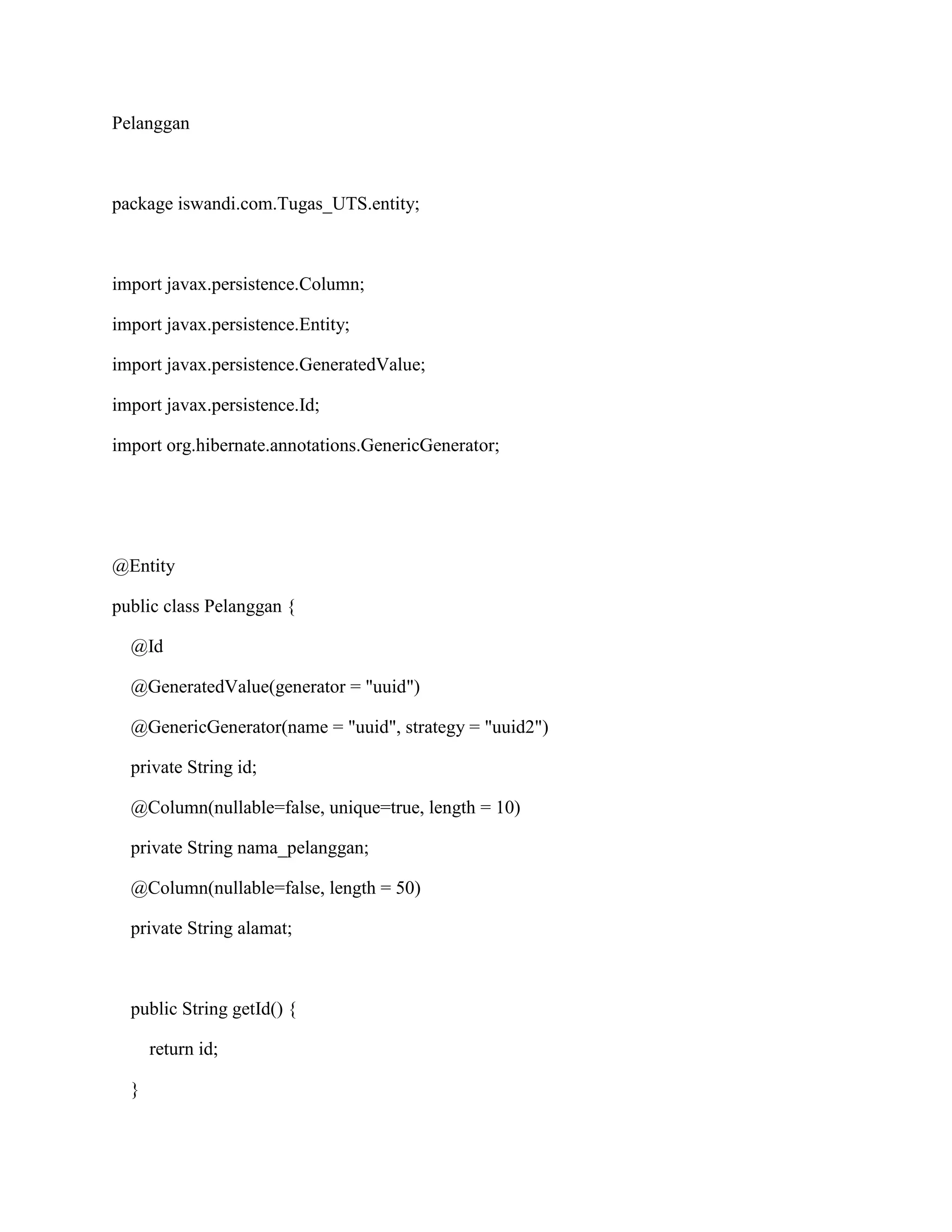 Pelanggan
package iswandi.com.Tugas_UTS.entity;
import javax.persistence.Column;
import javax.persistence.Entity;
import javax.persistence.GeneratedValue;
import javax.persistence.Id;
import org.hibernate.annotations.GenericGenerator;
@Entity
public class Pelanggan {
@Id
@GeneratedValue(generator = "uuid")
@GenericGenerator(name = "uuid", strategy = "uuid2")
private String id;
@Column(nullable=false, unique=true, length = 10)
private String nama_pelanggan;
@Column(nullable=false, length = 50)
private String alamat;
public String getId() {
return id;
}
 