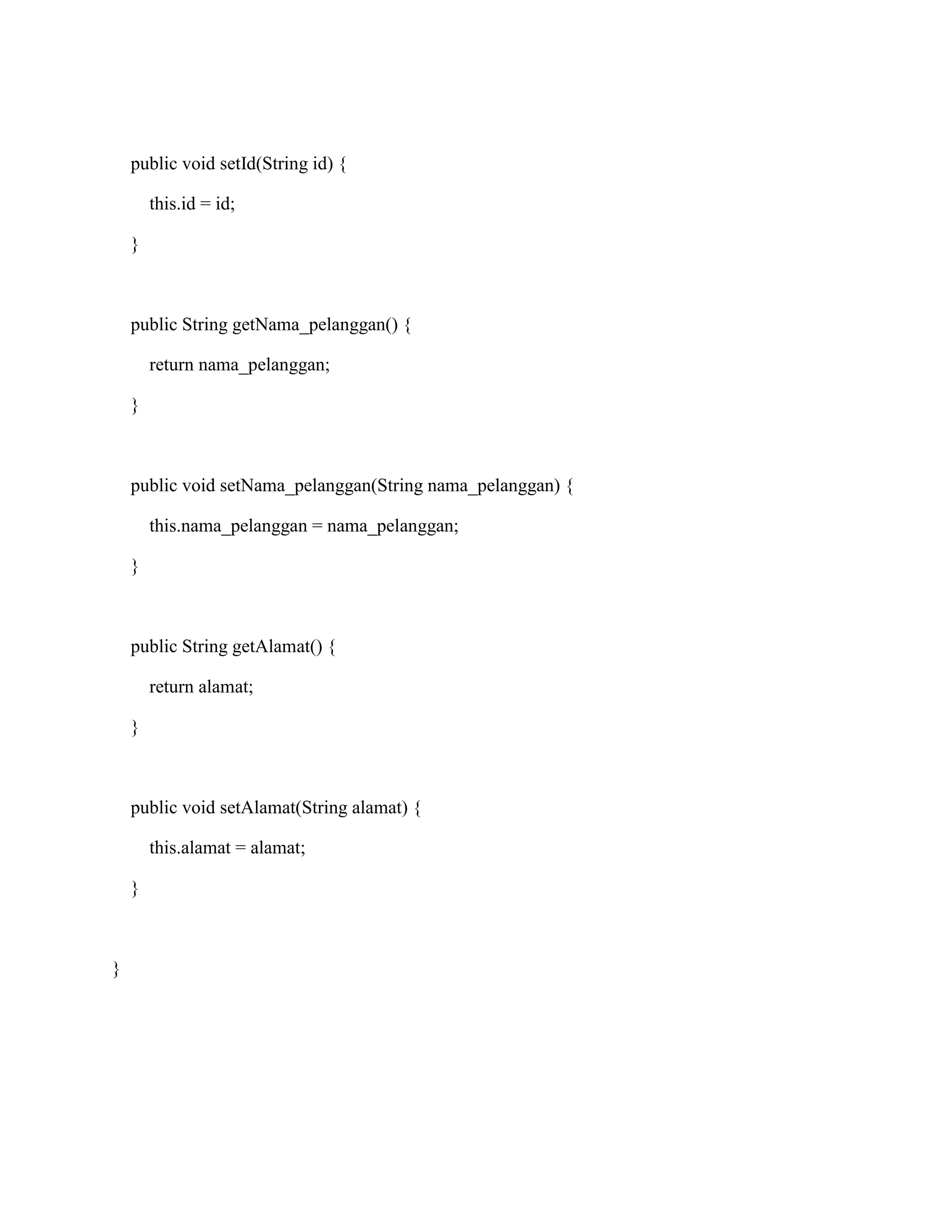 public void setId(String id) {
this.id = id;
}
public String getNama_pelanggan() {
return nama_pelanggan;
}
public void setNama_pelanggan(String nama_pelanggan) {
this.nama_pelanggan = nama_pelanggan;
}
public String getAlamat() {
return alamat;
}
public void setAlamat(String alamat) {
this.alamat = alamat;
}
}
 