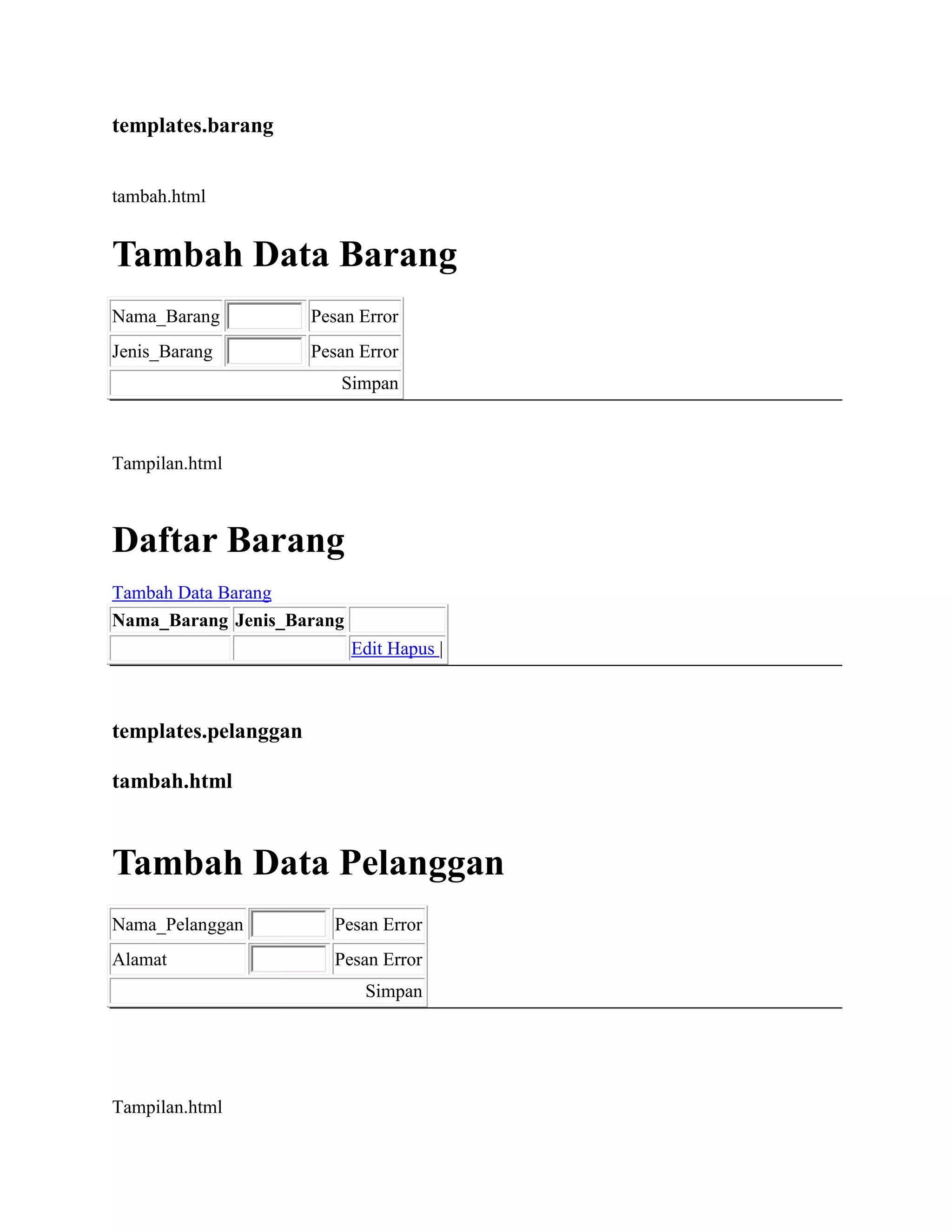 templates.barang
tambah.html
Tambah Data Barang
Nama_Barang Pesan Error
Jenis_Barang Pesan Error
Simpan
Tampilan.html
Daftar Barang
Tambah Data Barang
Nama_Barang Jenis_Barang
Edit Hapus |
templates.pelanggan
tambah.html
Tambah Data Pelanggan
Nama_Pelanggan Pesan Error
Alamat Pesan Error
Simpan
Tampilan.html
 