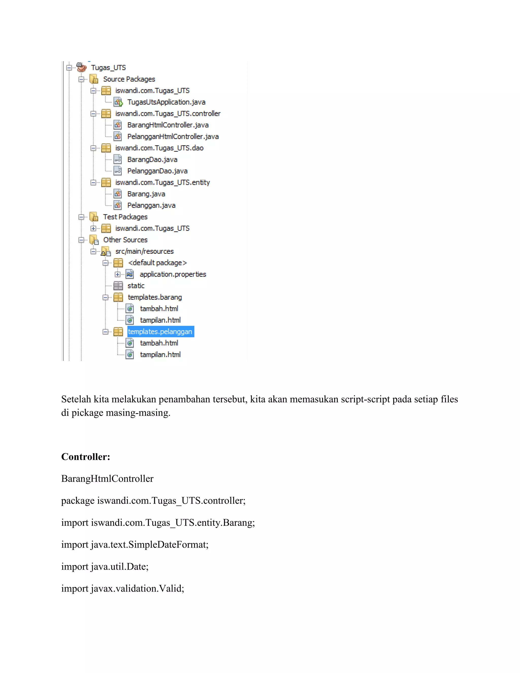 Setelah kita melakukan penambahan tersebut, kita akan memasukan script-script pada setiap files
di pickage masing-masing.
Controller:
BarangHtmlController
package iswandi.com.Tugas_UTS.controller;
import iswandi.com.Tugas_UTS.entity.Barang;
import java.text.SimpleDateFormat;
import java.util.Date;
import javax.validation.Valid;
 